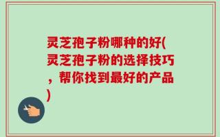 灵芝孢子粉哪种的好(灵芝孢子粉的选择技巧，帮你找到最好的产品)