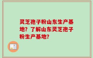 灵芝孢子粉山东生产基地？了解山东灵芝孢子粉生产基地？