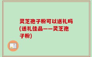 灵芝孢子粉可以送礼吗(送礼佳品——灵芝孢子粉)
