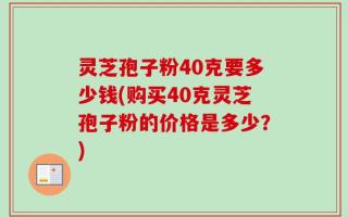 灵芝孢子粉40克要多少钱(购买40克灵芝孢子粉的价格是多少？)