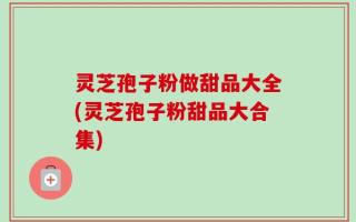 灵芝孢子粉做甜品大全(灵芝孢子粉甜品大合集)