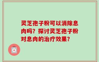 灵芝孢子粉可以消除息肉吗？探讨灵芝孢子粉对息肉的治疗效果？