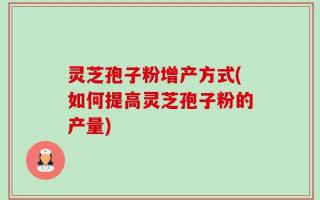 灵芝孢子粉增产方式(如何提高灵芝孢子粉的产量)