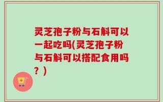 灵芝孢子粉与石斛可以一起吃吗(灵芝孢子粉与石斛可以搭配食用吗？)