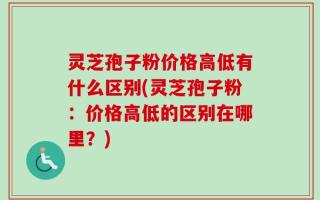 灵芝孢子粉价格高低有什么区别(灵芝孢子粉：价格高低的区别在哪里？)