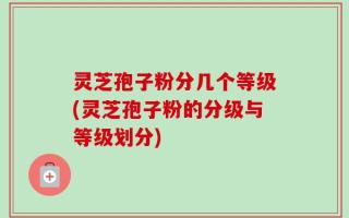 灵芝孢子粉分几个等级(灵芝孢子粉的分级与等级划分)