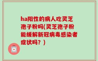 ha阳性的病人吃灵芝孢子粉吗(灵芝孢子粉能缓解新冠病毒感染者症状吗？)