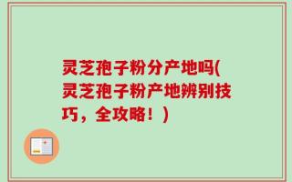 灵芝孢子粉分产地吗(灵芝孢子粉产地辨别技巧，全攻略！)