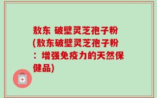 敖东 破壁灵芝孢子粉(敖东破壁灵芝孢子粉：增强免疫力的天然保健品)
