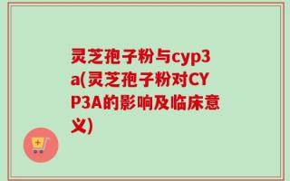 灵芝孢子粉与cyp3a(灵芝孢子粉对CYP3A的影响及临床意义)