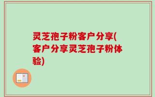 灵芝孢子粉客户分享(客户分享灵芝孢子粉体验)