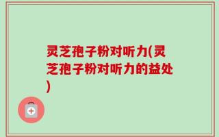 灵芝孢子粉对听力(灵芝孢子粉对听力的益处)