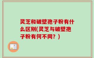 灵芝和破壁孢子粉有什么区别(灵芝与破壁孢子粉有何不同？)