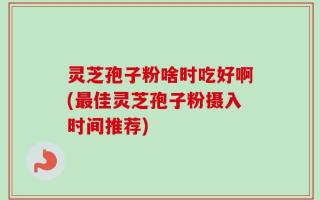 灵芝孢子粉啥时吃好啊(最佳灵芝孢子粉摄入时间推荐)
