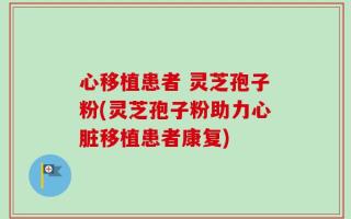 心移植患者 灵芝孢子粉(灵芝孢子粉助力心脏移植患者康复)