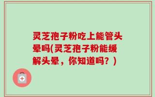 灵芝孢子粉吃上能管头晕吗(灵芝孢子粉能缓解头晕，你知道吗？)