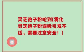 灵芝孢子粉呛到(雾化灵芝孢子粉误吸引发不适，需要注意安全！)