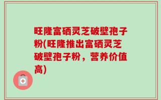 旺隆富硒灵芝破壁孢子粉(旺隆推出富硒灵芝破壁孢子粉，营养价值高)