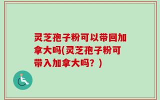 灵芝孢子粉可以带回加拿大吗(灵芝孢子粉可带入加拿大吗？)