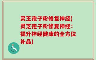 灵芝孢子粉修复神经(灵芝孢子粉修复神经：提升神经健康的全方位补品)