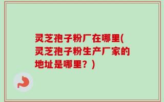 灵芝孢子粉厂在哪里(灵芝孢子粉生产厂家的地址是哪里？)