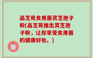 品芝苑食用菌灵芝孢子粉(品芝苑推出灵芝孢子粉，让你享受食用菌的健康好处。)