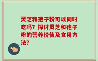 灵芝和孢子粉可以同时吃吗？探讨灵芝和孢子粉的营养价值及食用方法？