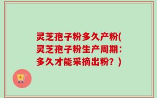 灵芝孢子粉多久产粉(灵芝孢子粉生产周期：多久才能采摘出粉？)