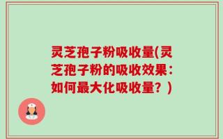 灵芝孢子粉吸收量(灵芝孢子粉的吸收效果：如何最大化吸收量？)