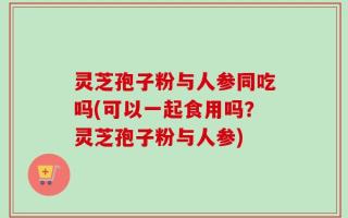 灵芝孢子粉与人参同吃吗(可以一起食用吗？灵芝孢子粉与人参)