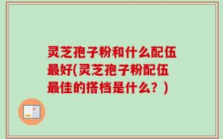 灵芝孢子粉和什么配伍最好(灵芝孢子粉配伍最佳的搭档是什么？)
