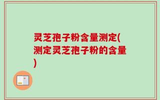 灵芝孢子粉含量测定(测定灵芝孢子粉的含量)