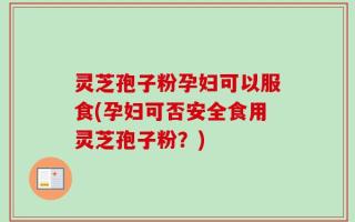 灵芝孢子粉孕妇可以服食(孕妇可否安全食用灵芝孢子粉？)