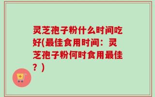 灵芝孢子粉什么时间吃好(最佳食用时间：灵芝孢子粉何时食用最佳？)