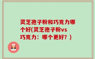 灵芝孢子粉和巧克力哪个好(灵芝孢子粉vs巧克力：哪个更好？)