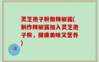 灵芝孢子粉做辣椒酱(制作辣椒酱加入灵芝孢子粉，健康美味又营养)