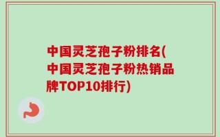 中国灵芝孢子粉排名(中国灵芝孢子粉热销品牌TOP10排行)