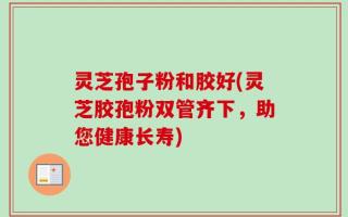 灵芝孢子粉和胶好(灵芝胶孢粉双管齐下，助您健康长寿)