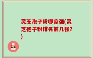灵芝孢子粉哪家强(灵芝孢子粉排名前几强？)
