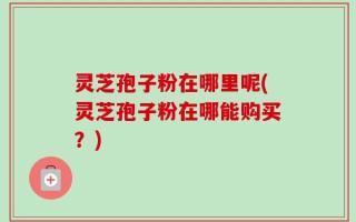 灵芝孢子粉在哪里呢(灵芝孢子粉在哪能购买？)
