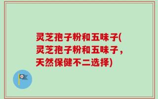 灵芝孢子粉和五味子(灵芝孢子粉和五味子，天然保健不二选择)