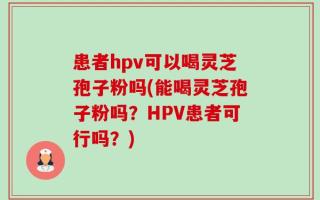 患者hpv可以喝灵芝孢子粉吗(能喝灵芝孢子粉吗？HPV患者可行吗？)