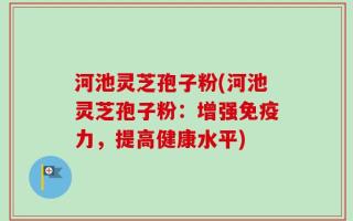 河池灵芝孢子粉(河池灵芝孢子粉：增强免疫力，提高健康水平)