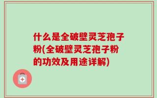 什么是全破壁灵芝孢子粉(全破壁灵芝孢子粉的功效及用途详解)