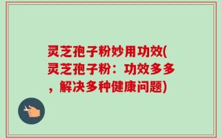 灵芝孢子粉妙用功效(灵芝孢子粉：功效多多，解决多种健康问题)