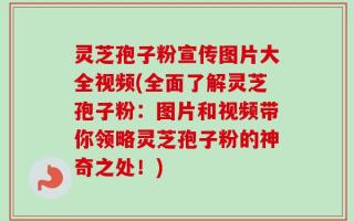 灵芝孢子粉宣传图片大全视频(全面了解灵芝孢子粉：图片和视频带你领略灵芝孢子粉的神奇之处！)