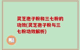 灵芝孢子粉和三七粉的功效(灵芝孢子粉与三七粉功效解析)