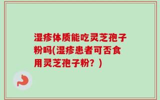 湿疹体质能吃灵芝孢子粉吗(湿疹患者可否食用灵芝孢子粉？)