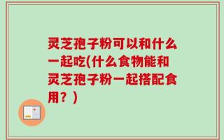 灵芝孢子粉可以和什么一起吃(什么食物能和灵芝孢子粉一起搭配食用？)