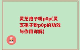 灵芝孢子粉p0p(灵芝孢子粉p0p的功效与作用详解)